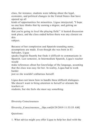 class, for instance, students were talking about the legal,
economic, and political changes in the United States that have
opened up all
kinds of opportunities for minorities. Ligua interjected, "I hope
no one here thinks that by earning a degree, and getting an
education,
that you're going to level the playing field." A heated discussion
took place, and the class ended before there was any closure on
this
subject.
Because of her complexion and Spanish-sounding name,
assumptions are made. Even though she was born in El
Salvador, Ligua
speaks English fluently but finds it difficult to communicate in
Spanish. Last semester, in Intermediate Spanish, Ligua's teacher
would
make references about her knowledge of the language, assuming
that the class was easy for her. In reality, Ligua had to work
harder
just so she wouldn't embarrass herself.
Ligua does not know how to handle these difficult dialogues.
She doesn't want to bring attention to herself or alienate the
teachers or
students, but she feels she must say something.
Diversity Consciousness
Diversity_Consciousness__Ope.xml[8/29/2019 11:53:55 AM]
Questions:
1. What advice might you offer Ligua to help her deal with the
 