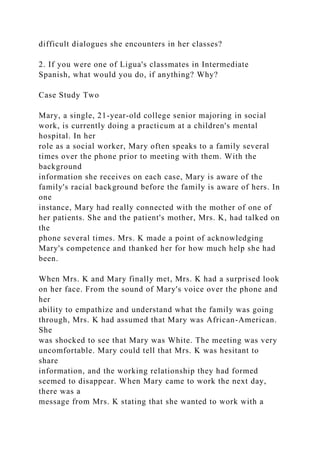 difficult dialogues she encounters in her classes?
2. If you were one of Ligua's classmates in Intermediate
Spanish, what would you do, if anything? Why?
Case Study Two
Mary, a single, 21-year-old college senior majoring in social
work, is currently doing a practicum at a children's mental
hospital. In her
role as a social worker, Mary often speaks to a family several
times over the phone prior to meeting with them. With the
background
information she receives on each case, Mary is aware of the
family's racial background before the family is aware of hers. In
one
instance, Mary had really connected with the mother of one of
her patients. She and the patient's mother, Mrs. K, had talked on
the
phone several times. Mrs. K made a point of acknowledging
Mary's competence and thanked her for how much help she had
been.
When Mrs. K and Mary finally met, Mrs. K had a surprised look
on her face. From the sound of Mary's voice over the phone and
her
ability to empathize and understand what the family was going
through, Mrs. K had assumed that Mary was African-American.
She
was shocked to see that Mary was White. The meeting was very
uncomfortable. Mary could tell that Mrs. K was hesitant to
share
information, and the working relationship they had formed
seemed to disappear. When Mary came to work the next day,
there was a
message from Mrs. K stating that she wanted to work with a
 
