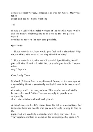 different social worker, someone who was not White. Mary was
taken
aback and did not know what she
149
should do. All of the social workers at the hospital were White,
and she knew something had to be done so that the patient
would
continue to receive the best care possible.
Questions:
1. If you were Mary, how would you feel in this situation? Why
do you think Mrs. reacted the way she did to Mary?
2. If you were Mary, what would you do? Specifically, would
you call Mrs. K and talk with her, or would you handle it some
other
way? Explain.
Case Study Three
Michael (African American, divorced father, senior manager at
a consulting firm) is constantly reminded that he is exceptional
and
deserving, unlike so many others. This can be uncomfortable,
because the word "others" seems to apply to people who
supposedly
share his racial or cultural background.
A lot of stress in his life comes from his job as a consultant. For
instance, there are people who are comfortable talking to him on
the
phone but are suddenly uncomfortable when they meet him.
They might complain or question his competence by saying, "I
 