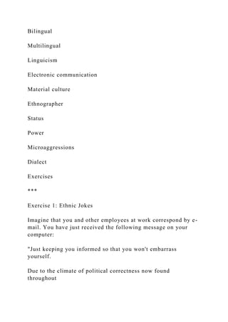 Bilingual
Multilingual
Linguicism
Electronic communication
Material culture
Ethnographer
Status
Power
Microaggressions
Dialect
Exercises
***
Exercise 1: Ethnic Jokes
Imagine that you and other employees at work correspond by e-
mail. You have just received the following message on your
computer:
"Just keeping you informed so that you won't embarrass
yourself.
Due to the climate of political correctness now found
throughout
 