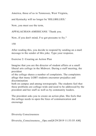 America, those of us in Tennessee, West Virginia,
and Kentucky will no longer be 'HILLBILLIES.'
Now, you must use the term,
APPALACHIAN-AMERICANS.' Thank you.
Now, if you don't mind, I've got possums to fry."
150
After reading this, you decide to respond by sending an e-mail
message to the sender of this joke. Type your response.
Exercise 2: Creating an Action Plan
Imagine that you are the director of student affairs at a small
liberal arts college in the Midwest. During a staff meeting, the
president
of the college shares a number of complaints. The complaints
allege that many LGBT students encounter prejudice and
discrimination
both on campus and among townspeople. The students feel that
these problems are college-wide and need to be addressed by the
president and her staff as well as by community leaders.
The president asks you to create an action plan. She feels that
the college needs to open the lines of communication and
encourage
Diversity Consciousness
Diversity_Consciousness__Ope.xml[8/29/2019 11:53:55 AM]
 