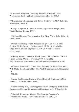8 Raymond Bingham, "Leaving Prejudice Behind," The
Washington Post Health Section, September 6,1994,9.
9 "Preserving a Language and Tribal History," AARP Bulletin,
November, 2006, 8.
10 Maya Angelou, I Know Why the Caged Bird Sings (New
York: Bantam Books, 1993).
11 Richard Beatty, The Interview Kit (New York: John Wiley &
Sons, 2000).
12American Management Association (AMA), AMA 2010
Critical Skills Survey. Online, April 15, 2010. Available:
http:/Avww.amanet.org/news/AMA-2010-critcal-skills-
survey.aspx.
13 Nancy Kolsti, "Accents Speak Louder Than Words," North
Texan Online. Online, Winter, 2000. Available:
http://www.unt.edu/northtexan/archives/wOO/accents.htmrl.
14 Charles Goldsmith, "Look See! Anyone Do Read This and It
Will Make You Laughable," The Wall Street Journal, November
19,
1992, Bl.
15 Anne Soukhanov, Encarta World English Dictionary (New
York: St. Martin's Press, 1999).
16 Derald Wing Sue, Microaggressions in Everyday Life: Race,
Gender, and Sexual Orientation (Hoboken, N.J.: Wiley, 2010).
17 Randall Kennedy, Nigger: The Strange Career of a
Troublesome Word (New York: Pantheon, 2002), 4.
 
