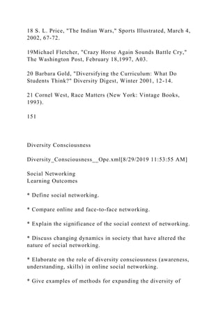 18 S. L. Price, "The Indian Wars," Sports Illustrated, March 4,
2002, 67-72.
19Michael Fletcher, "Crazy Horse Again Sounds Battle Cry,"
The Washington Post, February 18,1997, A03.
20 Barbara Gold, "Diversifying the Curriculum: What Do
Students Think?" Diversity Digest, Winter 2001, 12-14.
21 Cornel West, Race Matters (New York: Vintage Books,
1993).
151
Diversity Consciousness
Diversity_Consciousness__Ope.xml[8/29/2019 11:53:55 AM]
Social Networking
Learning Outcomes
* Define social networking.
* Compare online and face-to-face networking.
* Explain the significance of the social context of networking.
* Discuss changing dynamics in society that have altered the
nature of social networking.
* Elaborate on the role of diversity consciousness (awareness,
understanding, skills) in online social networking.
* Give examples of methods for expanding the diversity of
 