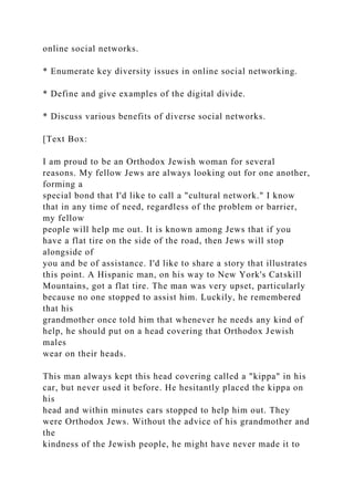 online social networks.
* Enumerate key diversity issues in online social networking.
* Define and give examples of the digital divide.
* Discuss various benefits of diverse social networks.
[Text Box:
I am proud to be an Orthodox Jewish woman for several
reasons. My fellow Jews are always looking out for one another,
forming a
special bond that I'd like to call a "cultural network." I know
that in any time of need, regardless of the problem or barrier,
my fellow
people will help me out. It is known among Jews that if you
have a flat tire on the side of the road, then Jews will stop
alongside of
you and be of assistance. I'd like to share a story that illustrates
this point. A Hispanic man, on his way to New York's Catskill
Mountains, got a flat tire. The man was very upset, particularly
because no one stopped to assist him. Luckily, he remembered
that his
grandmother once told him that whenever he needs any kind of
help, he should put on a head covering that Orthodox Jewish
males
wear on their heads.
This man always kept this head covering called a "kippa" in his
car, but never used it before. He hesitantly placed the kippa on
his
head and within minutes cars stopped to help him out. They
were Orthodox Jews. Without the advice of his grandmother and
the
kindness of the Jewish people, he might have never made it to
 