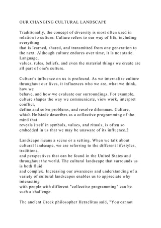 OUR CHANGING CULTURAL LANDSCAPE
Traditionally, the concept of diversity is most often used in
relation to culture. Culture refers to our way of life, including
everything
that is learned, shared, and transmitted from one generation to
the next. Although culture endures over time, it is not static.
Language,
values, rules, beliefs, and even the material things we create are
all part of one's culture.
Culture's influence on us is profound. As we internalize culture
throughout our lives, it influences who we are, what we think,
how we
behave, and how we evaluate our surroundings. For example,
culture shapes the way we communicate, view work, interpret
conflict,
define and solve problems, and resolve dilemmas. Culture,
which Hofstede describes as a collective programming of the
mind that
reveals itself in symbols, values, and rituals, is often so
embedded in us that we may be unaware of its influence.2
Landscape means a scene or a setting. When we talk about
cultural landscape, we are referring to the different lifestyles,
traditions,
and perspectives that can be found in the United States and
throughout the world. The cultural landscape that surrounds us
is both fluid
and complex. Increasing our awareness and understanding of a
variety of cultural landscapes enables us to appreciate why
interacting
with people with different "collective programming" can be
such a challenge.
The ancient Greek philosopher Heraclitus said, "You cannot
 