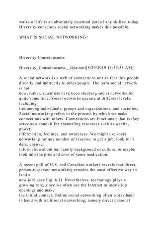 walks of life is an absolutely essential part of any skillset today.
Diversity-conscious social networking makes this possible.
WHAT IS SOCIAL NETWORKING?
Diversity Consciousness
Diversity_Consciousness__Ope.xml[8/29/2019 11:53:55 AM]
A social network is a web of connections or ties that link people
directly and indirectly to other people. The term social network
is not
new; rather, scientists have been studying social networks for
quite some time. Social networks operate at different levels,
including
ties among individuals, groups and organizations, and societies.
Social networking refers to the process by which we make
connections with others. Connections are functional; that is they
serve as a conduit for channeling resources such as wealth,
power,
information, feelings, and awareness. We might use social
networking for any number of reasons; to get a job, look for a
date, uncover
information about our family background or culture, or maybe
look into the pros and cons of some medication.
A recent poll of U.S. and Canadian workers reveals that direct,
person-to-person networking remains the most effective way to
land a
new job1 (see Fig. 6.1). Nevertheless, technology plays a
growing role, since we often use the Internet to locate job
openings and make
the initial contact. Online social networking often works hand
in hand with traditional networking; namely direct personal
 