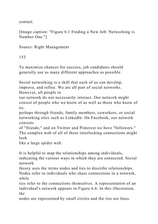 contact.
[Image caption: "Figure 6.1 Finding a New Job: Networking is
Number One."]
Source: Right Management
153
To maximize chances for success, job candidates should
generally use as many different approaches as possible.
Social networking is a skill that each of us can develop,
improve, and refine. We are all part of social networks.
However, all people in
our network do not necessarily interact. Our network might
consist of people who we know of as well as those who know of
us,
perhaps through friends, family members, coworkers, or social
networking sites such as Linkedln. On Facebook, our network
consists
of "friends," and on Twitter and Pinterest we have "followers."
The complex web of all of these interlocking connections might
look
like a large spider web.
It is helpful to map the relationships among individuals,
indicating the various ways in which they are connected. Social
network
theory uses the terms nodes and ties to describe relationships.
Nodes refer to individuals who share connections in a network,
while
ties refer to the connections themselves. A representation of an
individual's network appears in Figure 6.6. In this illustration,
the
nodes are represented by small circles and the ties are lines.
 