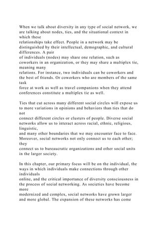 When we talk about diversity in any type of social network, we
are talking about nodes, ties, and the situational context in
which these
relationships take effect. People in a network may be
distinguished by their intellectual, demographic, and cultural
differences. A pair
of individuals (nodes) may share one relation, such as
coworkers in an organization, or they may share a multiplex tie,
meaning many
relations. For instance, two individuals can be coworkers and
the best of friends. Or coworkers who are members of the same
task
force at work as well as travel companions when they attend
conferences constitute a multiplex tie as well.
Ties that cut across many different social circles will expose us
to more variations in opinions and behaviors than ties that do
not
connect different circles or clusters of people. Diverse social
networks allow us to interact across racial, ethnic, religious,
linguistic,
and many other boundaries that we may encounter face to face.
Moreover, social networks not only connect us to each other;
they
connect us to bureaucratic organizations and other social units
in the larger society.
In this chapter, our primary focus will be on the individual, the
ways in which individuals make connections through other
individuals
online, and the critical importance of diversity consciousness in
the process of social networking. As societies have become
more
modernized and complex, social networks have grown larger
and more global. The expansion of these networks has come
 