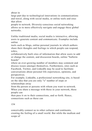 about in
large part due to technological innovations in communications
and travel, along with social media, or online tools and sites
that allow
people to network. Diversity-conscious social networking
allows us to more effectively navigate and engage these global
networks.
Unlike traditional media, social media is interactive, allowing
users to generate content and communicate. Examples include
online
tools such as blogs, online personal journals in which authors
share their thoughts and feelings to which people can respond,
wikis,
collaboratively built sites of information that allow users to add
or change the content, and discussion boards, online "bulletin
boards"
where an ever-growing number of members may comment and
discuss issues amongst themselves. Furthermore, sites such as
Facebook, Twitter, and Linkedln may be used to facilitate
conversations about personal life experiences, opinions, and
perspectives.
For example, Linkedln, a professional networking site, is based
on the idea that you are only "x" number of steps or
relationships away
from the person or persons with whom you want to network.
When you share a message with those in your network, these
people can
then pass it on to their connections, and so forth. Hence,
connections such as these can
154
conceivably connect us to other cultures and continents,
creating the feeling of a small world. But while the medium and
scope of
 