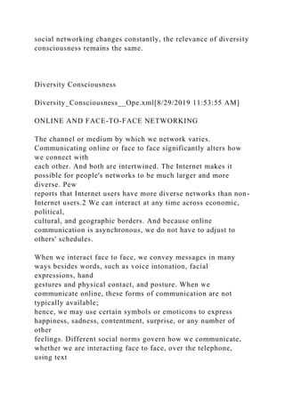 social networking changes constantly, the relevance of diversity
consciousness remains the same.
Diversity Consciousness
Diversity_Consciousness__Ope.xml[8/29/2019 11:53:55 AM]
ONLINE AND FACE-TO-FACE NETWORKING
The channel or medium by which we network varies.
Communicating online or face to face significantly alters how
we connect with
each other. And both are intertwined. The Internet makes it
possible for people's networks to be much larger and more
diverse. Pew
reports that Internet users have more diverse networks than non-
Internet users.2 We can interact at any time across economic,
political,
cultural, and geographic borders. And because online
communication is asynchronous, we do not have to adjust to
others' schedules.
When we interact face to face, we convey messages in many
ways besides words, such as voice intonation, facial
expressions, hand
gestures and physical contact, and posture. When we
communicate online, these forms of communication are not
typically available;
hence, we may use certain symbols or emoticons to express
happiness, sadness, contentment, surprise, or any number of
other
feelings. Different social norms govern how we communicate,
whether we are interacting face to face, over the telephone,
using text
 