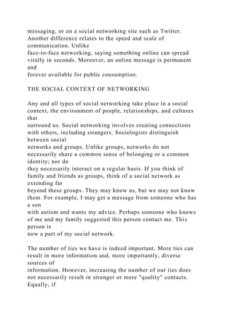 messaging, or on a social networking site such as Twitter.
Another difference relates to the speed and scale of
communication. Unlike
face-to-face networking, saying something online can spread
virally in seconds. Moreover, an online message is permanent
and
forever available for public consumption.
THE SOCIAL CONTEXT OF NETWORKING
Any and all types of social networking take place in a social
context, the environment of people, relationships, and cultures
that
surround us. Social networking involves creating connections
with others, including strangers. Sociologists distinguish
between social
networks and groups. Unlike groups, networks do not
necessarily share a common sense of belonging or a common
identity; nor do
they necessarily interact on a regular basis. If you think of
family and friends as groups, think of a social network as
extending far
beyond these groups. They may know us, but we may not know
them. For example, I may get a message from someone who has
a son
with autism and wants my advice. Perhaps someone who knows
of me and my family suggested this person contact me. This
person is
now a part of my social network.
The number of ties we have is indeed important. More ties can
result in more information and, more importantly, diverse
sources of
information. However, increasing the number of our ties does
not necessarily result in stronger or more "quality" contacts.
Equally, if
 