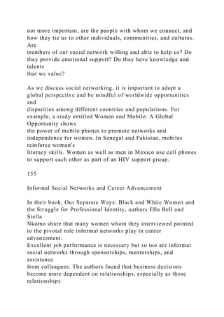 not more important, are the people with whom we connect, and
how they tie us to other individuals, communities, and cultures.
Are
members of our social network willing and able to help us? Do
they provide emotional support? Do they have knowledge and
talents
that we value?
As we discuss social networking, it is important to adopt a
global perspective and be mindful of worldwide opportunities
and
disparities among different countries and populations. For
example, a study entitled Women and Mobile: A Global
Opportunity shows
the power of mobile phones to promote networks and
independence for women. In Senegal and Pakistan, mobiles
reinforce women's
literacy skills. Women as well as men in Mexico use cell phones
to support each other as part of an HIV support group.
155
Informal Social Networks and Career Advancement
In their book, Our Separate Ways: Black and White Women and
the Struggle for Professional Identity, authors Ella Bell and
Stella
Nkomo share that many women whom they interviewed pointed
to the pivotal role informal networks play in career
advancement.
Excellent job performance is necessary but so too are informal
social networks through sponsorships, mentorships, and
assistance
from colleagues. The authors found that business decisions
become more dependent on relationships, especially as those
relationships
 