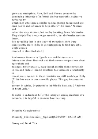 grow and strengthen. Also, Bell and Nkomo point to the
continuing influence of informal old boy networks, exclusive
networks by
which men who share a similar socioeconomic background use
their power and influence to help others "like them." Women
and
minorities may advance, but not by breaking down this barrier.
They simply find a way to get around it, but the barrier remains
intact.
It is revealing that in one study of executives, men were
significantly more likely to use networking to find new jobs,
while women
resorted to classified ads.3]
And women farmers in Uganda use mobiles to access
information about livestock and find answers to questions about
agriculture and
business. Unfortunately, even though mobile phone ownership
in low-and middle-income countries has increased dramatically
in
recent years, women in these countries are still much less likely
(21%) than men to own a mobile phone. This gap increases to
23
percent in Africa, 24 percent in the Middle East, and 37 percent
in South Asia.4
In order to understand better the interplay among members of a
network, it is helpful to examine how ties vary.
Diversity Consciousness
Diversity_Consciousness__Ope.xml[8/29/2019 11:53:55 AM]
Strong and Weak Ties
 