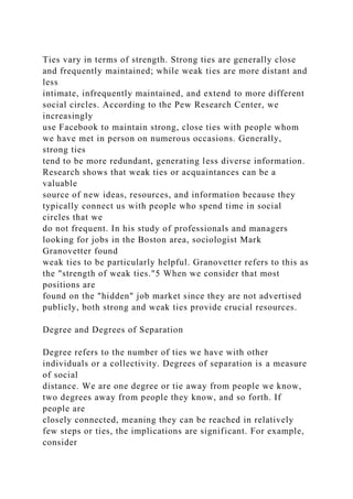 Ties vary in terms of strength. Strong ties are generally close
and frequently maintained; while weak ties are more distant and
less
intimate, infrequently maintained, and extend to more different
social circles. According to the Pew Research Center, we
increasingly
use Facebook to maintain strong, close ties with people whom
we have met in person on numerous occasions. Generally,
strong ties
tend to be more redundant, generating less diverse information.
Research shows that weak ties or acquaintances can be a
valuable
source of new ideas, resources, and information because they
typically connect us with people who spend time in social
circles that we
do not frequent. In his study of professionals and managers
looking for jobs in the Boston area, sociologist Mark
Granovetter found
weak ties to be particularly helpful. Granovetter refers to this as
the "strength of weak ties."5 When we consider that most
positions are
found on the "hidden" job market since they are not advertised
publicly, both strong and weak ties provide crucial resources.
Degree and Degrees of Separation
Degree refers to the number of ties we have with other
individuals or a collectivity. Degrees of separation is a measure
of social
distance. We are one degree or tie away from people we know,
two degrees away from people they know, and so forth. If
people are
closely connected, meaning they can be reached in relatively
few steps or ties, the implications are significant. For example,
consider
 
