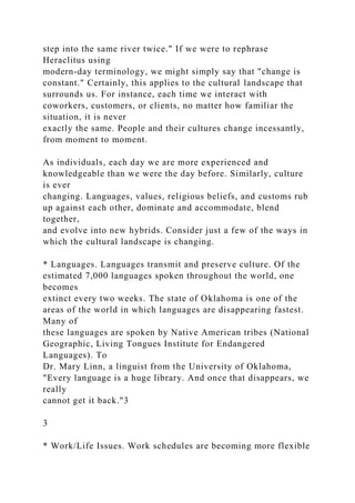 step into the same river twice." If we were to rephrase
Heraclitus using
modern-day terminology, we might simply say that "change is
constant." Certainly, this applies to the cultural landscape that
surrounds us. For instance, each time we interact with
coworkers, customers, or clients, no matter how familiar the
situation, it is never
exactly the same. People and their cultures change incessantly,
from moment to moment.
As individuals, each day we are more experienced and
knowledgeable than we were the day before. Similarly, culture
is ever
changing. Languages, values, religious beliefs, and customs rub
up against each other, dominate and accommodate, blend
together,
and evolve into new hybrids. Consider just a few of the ways in
which the cultural landscape is changing.
* Languages. Languages transmit and preserve culture. Of the
estimated 7,000 languages spoken throughout the world, one
becomes
extinct every two weeks. The state of Oklahoma is one of the
areas of the world in which languages are disappearing fastest.
Many of
these languages are spoken by Native American tribes (National
Geographic, Living Tongues Institute for Endangered
Languages). To
Dr. Mary Linn, a linguist from the University of Oklahoma,
"Every language is a huge library. And once that disappears, we
really
cannot get it back."3
3
* Work/Life Issues. Work schedules are becoming more flexible
 