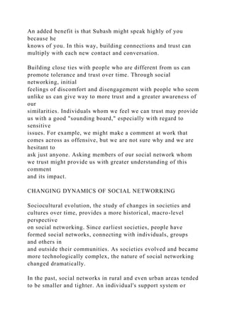 An added benefit is that Subash might speak highly of you
because he
knows of you. In this way, building connections and trust can
multiply with each new contact and conversation.
Building close ties with people who are different from us can
promote tolerance and trust over time. Through social
networking, initial
feelings of discomfort and disengagement with people who seem
unlike us can give way to more trust and a greater awareness of
our
similarities. Individuals whom we feel we can trust may provide
us with a good "sounding board," especially with regard to
sensitive
issues. For example, we might make a comment at work that
comes across as offensive, but we are not sure why and we are
hesitant to
ask just anyone. Asking members of our social network whom
we trust might provide us with greater understanding of this
comment
and its impact.
CHANGING DYNAMICS OF SOCIAL NETWORKING
Sociocultural evolution, the study of changes in societies and
cultures over time, provides a more historical, macro-level
perspective
on social networking. Since earliest societies, people have
formed social networks, connecting with individuals, groups
and others in
and outside their communities. As societies evolved and became
more technologically complex, the nature of social networking
changed dramatically.
In the past, social networks in rural and even urban areas tended
to be smaller and tighter. An individual's support system or
 