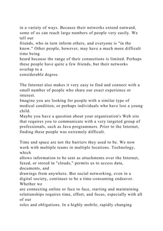 in a variety of ways. Because their networks extend outward,
some of us can reach large numbers of people very easily. We
tell our
friends, who in turn inform others, and everyone is "in the
know." Other people, however, may have a much more difficult
time being
heard because the range of their connections is limited. Perhaps
these people have quite a few friends, but their networks
overlap to a
considerable degree.
The Internet also makes it very easy to find and connect with a
small number of people who share our exact experience or
interest.
Imagine you are looking for people with a similar type of
medical condition, or perhaps individuals who have lost a young
child.
Maybe you have a question about your organization's Web site
that requires you to communicate with a very targeted group of
professionals, such as Java programmers. Prior to the Internet,
finding these people was extremely difficult.
Time and space are not the barriers they used to be. We now
work with multiple teams in multiple locations. Technology,
which
allows information to be sent as attachments over the Internet,
faxed, or stored in "clouds," permits us to access data,
documents, and
drawings from anywhere. But social networking, even in a
digital society, continues to be a time-consuming endeavor.
Whether we
are connecting online or face to face, starting and maintaining
relationships requires time, effort, and focus, especially with all
of our
roles and obligations. In a highly mobile, rapidly changing
 