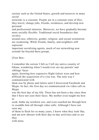 society such as the United States, growth and turnover in many
social
networks is a constant. People are in a constant state of flux;
they travel, change jobs, friends, residences, and develop new
personal
and professional interests. Moreover, we have gradually become
more socially flexible. Traditional social boundaries that
revolve
around race, ethnicity, gender, religion, and sexual orientation
are weakening. While friends, family, and neighbors still
represent
important socializing agents, much of our networking now
extends far beyond these groups.
[Text Box:
I remember the sorrow I felt as I left my native country of
Ghana, wondering when I would ever see my parents' and
siblings' faces
again, knowing how expensive flight tickets were and how
difficult the acquisition of a visa was. The only way I
communicated with
them was by phone and letters until I discovered Facebook and
Skype. In fact, the first day we communicated via video call on
Skype
was the best day of my life. There has not been a day since then
that I have not seen their faces. My mother even taught me how
to
cook, bathe my newborn son, and even coached me through how
to swaddle him all through video calls. Although I have not
seen any
of them in flesh for so many years, I know what they look like,
and am now abreast with their day-to-day activities and so are
they
with mine.
 