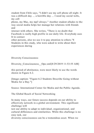 student from Chile says, "I didn't use my cell phone all night. It
was a difficult day ... a horrible day ... I need my social webs,
my cell
phone, my Mac, my mp3 always." Another student alludes to the
way social media helps her manage her relations with friends
and
interact with others. She writes, "There is no doubt that
Facebook is really high profile in our daily life. Everybody uses
It to contact
other persons, also we use it to pay attention to others."8
Students in this study, who were asked to write about their
experiences during
Diversity Consciousness
Diversity_Consciousness__Ope.xml[8/29/2019 11:53:55 AM]
this period of abstinence, were most likely to use the words
shown in Figure 6.2.
[Image caption: "Figure 6.2 Students Describe Going without
Media for a Day."]
Source: International Center for Media and the Public Agenda.
The Global Reach of Social Networking
In many ways, our future success depends on our ability to
effectively network in a global environment. This significant
challenge will
test our ability to adapt to individual, organizational, and
cultural differences and similarities. While this challenge is no
easy task, our
diversity consciousness can be a tremendous asset. When we
 