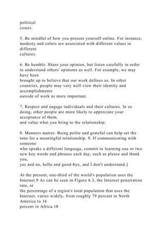 political
issues.
5. Be mindful of how you present yourself online. For instance,
modesty and colors are associated with different values in
different
cultures.
6. Be humble. Share your opinion, but listen carefully in order
to understand others' opinions as well. For example, we may
have been
brought up to believe that our work defines us. In other
countries, people may very well view their identity and
accomplishments
outside of work as more important.
7. Respect and engage individuals and their cultures. In so
doing, other people are more likely to appreciate your
acceptance of them,
and value what you bring to the relationship.
8. Manners matter. Being polite and grateful can help set the
tone for a meaningful relationship. 9. If communicating with
someone
who speaks a different language, commit to learning one or two
new key words and phrases each day, such as please and thank
you,
yes and no, hello and good-bye, and I don't understand.]
At the present, one-third of the world's population uses the
Internet.9 As can be seen in Figure 6.3, the Internet penetration
rate, or
the percentage of a region's total population that uses the
Internet, varies widely, from roughly 79 percent in North
America to 16
percent in Africa.10
 
