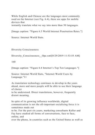 While English and Chinese are the languages most commonly
used on the Internet (see Fig. 6.4), there are apps for mobile
devices that
instantly translate what we say into more than 30 languages.
[Image caption: "Figure 6.3 World Internet Penetration Rates."]
Source: Internet World Stats.
Diversity Consciousness
Diversity_Consciousness__Ope.xml[8/29/2019 11:53:55 AM]
160
[Image caption: "Figure 6.4 Internet’s Top Ten Languages."]
Source: Internet World Stats, "Internet World Users by
Language."11
As translation technology continues to develop in the years
ahead, more and more people will be able to use their language
of choice
to be understood. Direct translations, however, frequently
distort meaning.
In spite of its growing influence worldwide, digital
communication is not the all-important socializing force it is
sometimes made out
to be. For the past six years, marketing consultants Keller and
Fay have studied all forms of conversations, face to face,
online, and
over the phone, in countries such as the United States as well as
 