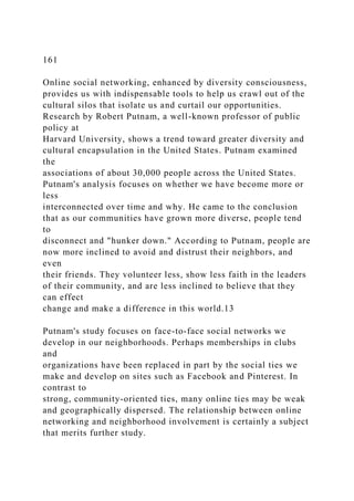 161
Online social networking, enhanced by diversity consciousness,
provides us with indispensable tools to help us crawl out of the
cultural silos that isolate us and curtail our opportunities.
Research by Robert Putnam, a well-known professor of public
policy at
Harvard University, shows a trend toward greater diversity and
cultural encapsulation in the United States. Putnam examined
the
associations of about 30,000 people across the United States.
Putnam's analysis focuses on whether we have become more or
less
interconnected over time and why. He came to the conclusion
that as our communities have grown more diverse, people tend
to
disconnect and "hunker down." According to Putnam, people are
now more inclined to avoid and distrust their neighbors, and
even
their friends. They volunteer less, show less faith in the leaders
of their community, and are less inclined to believe that they
can effect
change and make a difference in this world.13
Putnam's study focuses on face-to-face social networks we
develop in our neighborhoods. Perhaps memberships in clubs
and
organizations have been replaced in part by the social ties we
make and develop on sites such as Facebook and Pinterest. In
contrast to
strong, community-oriented ties, many online ties may be weak
and geographically dispersed. The relationship between online
networking and neighborhood involvement is certainly a subject
that merits further study.
 