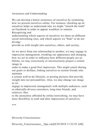 Awareness and Understanding
We can develop a better awareness of ourselves by examining
how we present ourselves online. For instance, checking up on
ourselves helps us understand why we might "stretch the truth"
on Facebook in order to appear wealthier or smarter.
Recognizing and
understanding which aspects of ourselves we share on different
social networking sites, and which aspects we "hide" or do not
divulge
provide us with insight into ourselves, others, and society.
As we move from one relationship to another, we may engage in
impression management, tweaking our appearance and changing
how we act in order to influence how different people see us.
Online, we may consciously or unconsciously project a certain
image in
order to make a good first impression. This might entail sharing
our goals or dislikes, linking ourselves to certain friends who
maintain
a certain well-to-do lifestyle, or posting pictures that provide
insight into our personalities. Also, we may change our image
as we
engage in impression management with multiple audiences, such
as ethnically diverse coworkers, long-time friends, and
relatives. Due
to the anonymity afforded by online networking, we may have
more flexibility to craft and alter impressions of ourselves.
***
Diversity Consciousness
Diversity_Consciousness__Ope.xml[8/29/2019 11:53:55 AM]
 