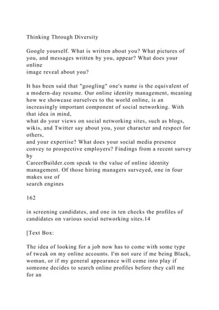 Thinking Through Diversity
Google yourself. What is written about you? What pictures of
you, and messages written by you, appear? What does your
online
image reveal about you?
It has been said that "googling" one's name is the equivalent of
a modern-day resume. Our online identity management, meaning
how we showcase ourselves to the world online, is an
increasingly important component of social networking. With
that idea in mind,
what do your views on social networking sites, such as blogs,
wikis, and Twitter say about you, your character and respect for
others,
and your expertise? What does your social media presence
convey to prospective employers? Findings from a recent survey
by
CareerBuilder.com speak to the value of online identity
management. Of those hiring managers surveyed, one in four
makes use of
search engines
162
in screening candidates, and one in ten checks the profiles of
candidates on various social networking sites.14
[Text Box:
The idea of looking for a job now has to come with some type
of tweak on my online accounts. I'm not sure if me being Black,
woman, or if my general appearance will come into play if
someone decides to search online profiles before they call me
for an
 