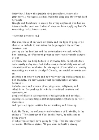 interview. I know that people have prejudices, especially
employers. I worked at a small business once and the owner said
he would
Google and Facebook to search for every applicant who had an
interest in the position. It doesn't stop me from applying but it's
something I take into account.
--Another perspective.]
Our awareness of our own diversity and the type of people we
choose to include in our networks help explain the self we
construct and
portray on the Internet and the connections we seek to build.
For instance, our Facebook presence may reveal certain aspects
of our
diversity that we keep hidden in everyday life. Facebook does
not classify us by race, but it does ask us to identify our sexual
orientation if we so desire. Is this aspect of our hidden diversity
something we want to divulge? Clearly, our social networks are
an
extension of who we are and how we view the world around us.
For example, we may assume that our network is diverse
because it
includes men and women of varying races, religions, and
ethnicities. But perhaps it lacks international contacts and
resources, or
people of diverse socioeconomic backgrounds and political
ideologies. Developing a global perspective enhances our self-
awareness
and opens up opportunities for networking and learning.
Reid Hoffman, the cofounder and chairman of Linkedln, is the
author of The Start-up of You. In this book, he talks about
being aware
of what you already have going for you. This includes your
networks. Hoffman states, "If you want to build a strong
 