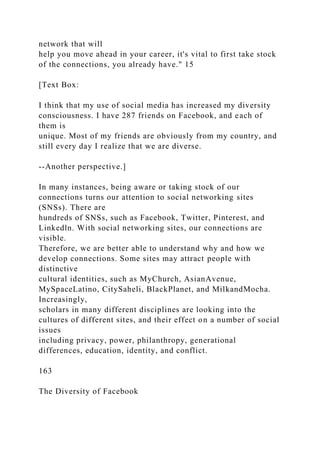 network that will
help you move ahead in your career, it's vital to first take stock
of the connections, you already have." 15
[Text Box:
I think that my use of social media has increased my diversity
consciousness. I have 287 friends on Facebook, and each of
them is
unique. Most of my friends are obviously from my country, and
still every day I realize that we are diverse.
--Another perspective.]
In many instances, being aware or taking stock of our
connections turns our attention to social networking sites
(SNSs). There are
hundreds of SNSs, such as Facebook, Twitter, Pinterest, and
Linkedln. With social networking sites, our connections are
visible.
Therefore, we are better able to understand why and how we
develop connections. Some sites may attract people with
distinctive
cultural identities, such as MyChurch, AsianAvenue,
MySpaceLatino, CitySaheli, BlackPlanet, and MilkandMocha.
Increasingly,
scholars in many different disciplines are looking into the
cultures of different sites, and their effect on a number of social
issues
including privacy, power, philanthropy, generational
differences, education, identity, and conflict.
163
The Diversity of Facebook
 