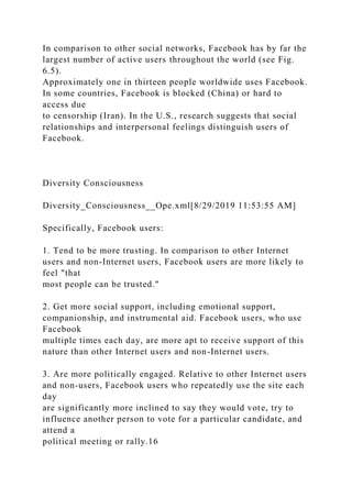 In comparison to other social networks, Facebook has by far the
largest number of active users throughout the world (see Fig.
6.5).
Approximately one in thirteen people worldwide uses Facebook.
In some countries, Facebook is blocked (China) or hard to
access due
to censorship (Iran). In the U.S., research suggests that social
relationships and interpersonal feelings distinguish users of
Facebook.
Diversity Consciousness
Diversity_Consciousness__Ope.xml[8/29/2019 11:53:55 AM]
Specifically, Facebook users:
1. Tend to be more trusting. In comparison to other Internet
users and non-Internet users, Facebook users are more likely to
feel "that
most people can be trusted."
2. Get more social support, including emotional support,
companionship, and instrumental aid. Facebook users, who use
Facebook
multiple times each day, are more apt to receive support of this
nature than other Internet users and non-Internet users.
3. Are more politically engaged. Relative to other Internet users
and non-users, Facebook users who repeatedly use the site each
day
are significantly more inclined to say they would vote, try to
influence another person to vote for a particular candidate, and
attend a
political meeting or rally.16
 
