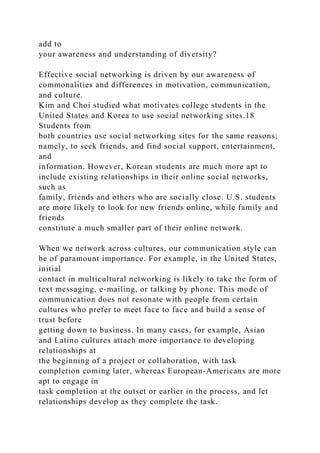 add to
your awareness and understanding of diversity?
Effective social networking is driven by our awareness of
commonalities and differences in motivation, communication,
and culture.
Kim and Choi studied what motivates college students in the
United States and Korea to use social networking sites.18
Students from
both countries use social networking sites for the same reasons;
namely, to seek friends, and find social support, entertainment,
and
information. However, Korean students are much more apt to
include existing relationships in their online social networks,
such as
family, friends and others who are socially close. U.S. students
are more likely to look for new friends online, while family and
friends
constitute a much smaller part of their online network.
When we network across cultures, our communication style can
be of paramount importance. For example, in the United States,
initial
contact in multicultural networking is likely to take the form of
text messaging, e-mailing, or talking by phone. This mode of
communication does not resonate with people from certain
cultures who prefer to meet face to face and build a sense of
trust before
getting down to business. In many cases, for example, Asian
and Latino cultures attach more importance to developing
relationships at
the beginning of a project or collaboration, with task
completion coming later, whereas European-Americans are more
apt to engage in
task completion at the outset or earlier in the process, and let
relationships develop as they complete the task.
 