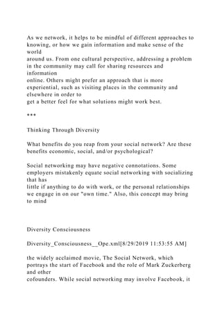 As we network, it helps to be mindful of different approaches to
knowing, or how we gain information and make sense of the
world
around us. From one cultural perspective, addressing a problem
in the community may call for sharing resources and
information
online. Others might prefer an approach that is more
experiential, such as visiting places in the community and
elsewhere in order to
get a better feel for what solutions might work best.
***
Thinking Through Diversity
What benefits do you reap from your social network? Are these
benefits economic, social, and/or psychological?
Social networking may have negative connotations. Some
employers mistakenly equate social networking with socializing
that has
little if anything to do with work, or the personal relationships
we engage in on our "own time." Also, this concept may bring
to mind
Diversity Consciousness
Diversity_Consciousness__Ope.xml[8/29/2019 11:53:55 AM]
the widely acclaimed movie, The Social Network, which
portrays the start of Facebook and the role of Mark Zuckerberg
and other
cofounders. While social networking may involve Facebook, it
 