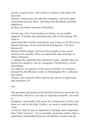 can be so much more. And while we connect with others for
personal
reasons, connections pervade the workplace, and time spent
networking can pay short- and long-term dividends and help
employees
do their job better and more efficiently.
Certain pay-offs of networking are latent, or not readily
apparent. Consider the emotional pay-offs of networking. We
need to
understand that certain connections may bring out the best in us.
Daniel Goleman, in his book Social Intelligence: The New
Science of
Human Relationships, discusses how people in our social
network can actually affect our emotional state of being. In
effect, Goleman
is making the argument that emotional states, whether they are
positive or negative, can be contagious. Furthermore, social
networking
can improve our quality of life and our health. For instance,
research by the Phoenix Center in Washington, D.C. indicates
that senior
citizens who network online may be less prone to depression
and loneliness.19
165
The personal and professional benefits of diverse networks are
noteworthy. However, in order to reap these benefits, we need
to
recognize, understand, and assess the connections we have and
those we seek to develop. Further, we need to understand why
"who
we know" may be just as important or perhaps more important
than "what we know." As an example, numerous studies show a
significant relationship between our lifetime income and the
 