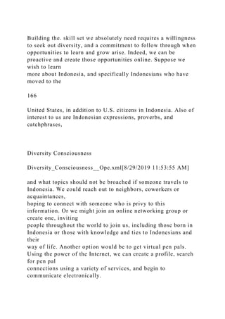 Building the. skill set we absolutely need requires a willingness
to seek out diversity, and a commitment to follow through when
opportunities to learn and grow arise. Indeed, we can be
proactive and create those opportunities online. Suppose we
wish to learn
more about Indonesia, and specifically Indonesians who have
moved to the
166
United States, in addition to U.S. citizens in Indonesia. Also of
interest to us are Indonesian expressions, proverbs, and
catchphrases,
Diversity Consciousness
Diversity_Consciousness__Ope.xml[8/29/2019 11:53:55 AM]
and what topics should not be broached if someone travels to
Indonesia. We could reach out to neighbors, coworkers or
acquaintances,
hoping to connect with someone who is privy to this
information. Or we might join an online networking group or
create one, inviting
people throughout the world to join us, including those born in
Indonesia or those with knowledge and ties to Indonesians and
their
way of life. Another option would be to get virtual pen pals.
Using the power of the Internet, we can create a profile, search
for pen pal
connections using a variety of services, and begin to
communicate electronically.
 