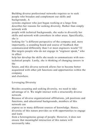 Building diverse professional networks requires us to seek
people who broaden and complement our skills and
backgrounds. A
systems engineer who just began working at a large firm
describes her reasons for seeking diversity. Rather than simply
network with
people with technical backgrounds, she seeks to diversify her
skills and network with coworkers in other areas. Specifically,
she is
looking for "a different perspective of the company and, more
importantly, a sounding board and source of feedback that
communicated differently than I or most engineers would."22
She targets people who do not engage in "engineer speak," who
in effect
help her develop the skills she needs to communicate with non-
technical people. Lastly, she is thinking of changing careers in
the
future, and this diverse network allows her to become better
acquainted with other job functions and opportunities within the
company
and elsewhere.
Leveraging Diversity
Besides assuming and seeking diversity, we need to take
advantage of it. We might interact with a structurally diverse
network.
Because of diverse organizational affiliations, job positions and
functions, and educational backgrounds, members of this
network can
expose us to many different sources of knowledge. Hence,
diversity of this nature provides us with opportunities to engage
and learn
from a heterogeneous group of people. However, it does not
ensure that meaningful interaction of this nature will
necessarily take
 