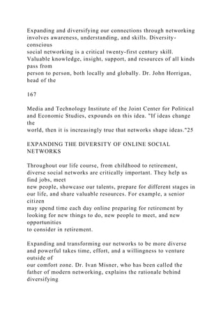 Expanding and diversifying our connections through networking
involves awareness, understanding, and skills. Diversity-
conscious
social networking is a critical twenty-first century skill.
Valuable knowledge, insight, support, and resources of all kinds
pass from
person to person, both locally and globally. Dr. John Horrigan,
head of the
167
Media and Technology Institute of the Joint Center for Political
and Economic Studies, expounds on this idea. "If ideas change
the
world, then it is increasingly true that networks shape ideas."25
EXPANDING THE DIVERSITY OF ONLINE SOCIAL
NETWORKS
Throughout our life course, from childhood to retirement,
diverse social networks are critically important. They help us
find jobs, meet
new people, showcase our talents, prepare for different stages in
our life, and share valuable resources. For example, a senior
citizen
may spend time each day online preparing for retirement by
looking for new things to do, new people to meet, and new
opportunities
to consider in retirement.
Expanding and transforming our networks to be more diverse
and powerful takes time, effort, and a willingness to venture
outside of
our comfort zone. Dr. Ivan Misner, who has been called the
father of modern networking, explains the rationale behind
diversifying
 