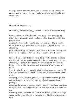 one's personal network. Doing so increases the likelihood of
connectors in our network or linchpins, those individuals who
cross over
Diversity Consciousness
Diversity_Consciousness__Ope.xml[8/29/2019 11:53:55 AM]
between clusters of individuals or groups. The overlapping
interests or connections of linchpins allow them to easily link
people with
diverse backgrounds, talents, and information. These people
might vary in age, profession, education, religion, social class,
ethnicity,
political ideology, and digital proficiency. Besides sharing our
network, they may have very little in common with us.26
Researchers at Pew Internet have developed a tool to measure
the diversity of our social networks. Rather than focus on race,
ethnicity, or gender, this broad measurement of diversity is
based on the social locations and resources of the people we
know.
Specifically, Pew asks people whether they know anyone in 22
different occupations. These occupations, which include CEO of
a big
company, nurse, teacher, janitor, congressman/woman, police,
and professor, vary widely in terms of their occupational
prestige,
meaning the honor or respect society attaches to these positions.
Using a scale that ranges from 1 to 100, Pew is able to measure
the
diversity of our network. In the United States, people's average
score on the scale of network diversity is 42. It is interesting to
note
 