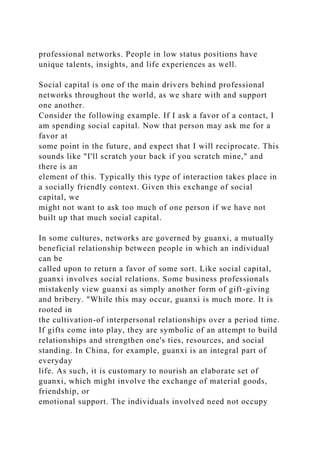 professional networks. People in low status positions have
unique talents, insights, and life experiences as well.
Social capital is one of the main drivers behind professional
networks throughout the world, as we share with and support
one another.
Consider the following example. If I ask a favor of a contact, I
am spending social capital. Now that person may ask me for a
favor at
some point in the future, and expect that I will reciprocate. This
sounds like "I'll scratch your back if you scratch mine," and
there is an
element of this. Typically this type of interaction takes place in
a socially friendly context. Given this exchange of social
capital, we
might not want to ask too much of one person if we have not
built up that much social capital.
In some cultures, networks are governed by guanxi, a mutually
beneficial relationship between people in which an individual
can be
called upon to return a favor of some sort. Like social capital,
guanxi involves social relations. Some business professionals
mistakenly view guanxi as simply another form of gift-giving
and bribery. "While this may occur, guanxi is much more. It is
rooted in
the cultivation-of interpersonal relationships over a period time.
If gifts come into play, they are symbolic of an attempt to build
relationships and strengthen one's ties, resources, and social
standing. In China, for example, guanxi is an integral part of
everyday
life. As such, it is customary to nourish an elaborate set of
guanxi, which might involve the exchange of material goods,
friendship, or
emotional support. The individuals involved need not occupy
 