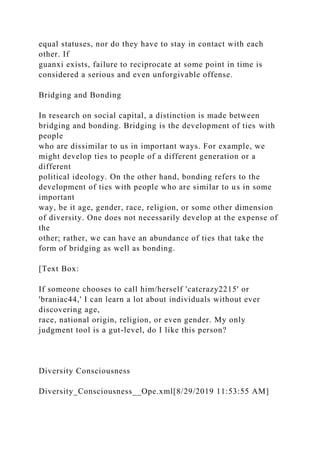 equal statuses, nor do they have to stay in contact with each
other. If
guanxi exists, failure to reciprocate at some point in time is
considered a serious and even unforgivable offense.
Bridging and Bonding
In research on social capital, a distinction is made between
bridging and bonding. Bridging is the development of ties with
people
who are dissimilar to us in important ways. For example, we
might develop ties to people of a different generation or a
different
political ideology. On the other hand, bonding refers to the
development of ties with people who are similar to us in some
important
way, be it age, gender, race, religion, or some other dimension
of diversity. One does not necessarily develop at the expense of
the
other; rather, we can have an abundance of ties that take the
form of bridging as well as bonding.
[Text Box:
If someone chooses to call him/herself 'catcrazy2215' or
'braniac44,' I can learn a lot about individuals without ever
discovering age,
race, national origin, religion, or even gender. My only
judgment tool is a gut-level, do I like this person?
Diversity Consciousness
Diversity_Consciousness__Ope.xml[8/29/2019 11:53:55 AM]
 