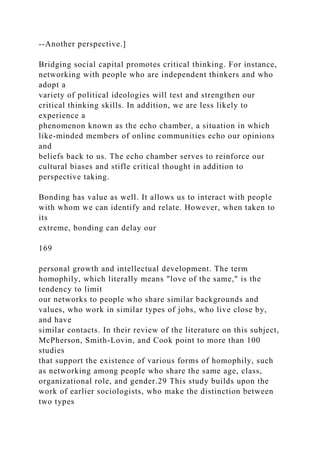 --Another perspective.]
Bridging social capital promotes critical thinking. For instance,
networking with people who are independent thinkers and who
adopt a
variety of political ideologies will test and strengthen our
critical thinking skills. In addition, we are less likely to
experience a
phenomenon known as the echo chamber, a situation in which
like-minded members of online communities echo our opinions
and
beliefs back to us. The echo chamber serves to reinforce our
cultural biases and stifle critical thought in addition to
perspective taking.
Bonding has value as well. It allows us to interact with people
with whom we can identify and relate. However, when taken to
its
extreme, bonding can delay our
169
personal growth and intellectual development. The term
homophily, which literally means "love of the same," is the
tendency to limit
our networks to people who share similar backgrounds and
values, who work in similar types of jobs, who live close by,
and have
similar contacts. In their review of the literature on this subject,
McPherson, Smith-Lovin, and Cook point to more than 100
studies
that support the existence of various forms of homophily, such
as networking among people who share the same age, class,
organizational role, and gender.29 This study builds upon the
work of earlier sociologists, who make the distinction between
two types
 