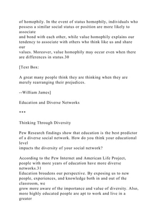 of homophily. In the event of status homophily, individuals who
possess a similar social status or position are more likely to
associate
and bond with each other, while value homophily explains our
tendency to associate with others who think like us and share
our
values. Moreover, value homophily may occur even when there
are differences in status.30
[Text Box:
A great many people think they are thinking when they are
merely rearranging their prejudices.
--William James]
Education and Diverse Networks
***
Thinking Through Diversity
Pew Research findings show that education is the best predictor
of a diverse social network. How do you think your educational
level
impacts the diversity of your social network?
According to the Pew Internet and American Life Project,
people with more years of education have more diverse
networks.31
Education broadens our perspective. By exposing us to new
people, experiences, and knowledge both in and out of the
classroom, we
grow more aware of the importance and value of diversity. Also,
more highly educated people are apt to work and live in a
greater
 