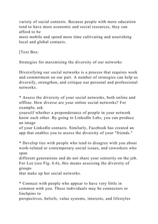 variety of social contexts. Because people with more education
tend to have more economic and social resources, they can
afford to be
more mobile and spend more time cultivating and nourishing
local and global contacts.
[Text Box:
Strategies for maximizing the diversity of our networks
Diversifying our social networks is a process that requires work
and commitment on our part. A number of strategies can help us
diversify, strengthen, and critique our personal and professional
networks.
* Assess the diversity of your social networks, both online and
offline. How diverse are your online social networks? For
example, ask
yourself whether a preponderance of people in your network
know each other. By going to Linkedln Labs, you can produce
an image
of your Linkedln contacts. Similarly, Facebook has created an
app that enables you to assess the diversity of your "friends."
* Develop ties with people who tend to disagree with you about
work-related or contemporary social issues, and coworkers who
span
different generations and do not share your seniority on the job.
For Lee (see Fig. 6.6), this means assessing the diversity of
groups
that make up her social networks.
* Connect with people who appear to have very little in
common with you. These individuals may be connectors or
linchpins to
perspectives, beliefs, value systems, interests, and lifestyles
 