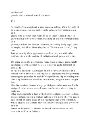 millions of
people visit a virtual world known as
171
Second Life to construct a new persona online. With the help of
an orientation session, participants unleash their imagination
and
create who or what they want to be in their "second life." In
customizing their own avatar, meaning an online representation
of a
person, choices are almost limitless, including body type, dress,
hairstyle, and skin. Once they leave "Orientation Island," they
can
further modify their appearance as they interact with other
residents in a wide variety of individual and group activities.
On some sites, the profession, race, class, gender, and overall
appearance of the avatar we create may be quite different or
similar to
our actual identity. As players and their avatars interact in a
virtual world, they may convey social expectations and promote
stereotypes grounded in real-life experiences. By extending our
diversity awareness to online interaction, we gain more insight
into
identity tourism. In one study, participants who were randomly
assigned taller avatars acted more confidently when trying to
make an
offer and negotiate a deal with shorter avatars. In other studies,
avatars interacting in a virtual setting were more likely to reach
agreement on some issue if their appearances were similar.33
While studies on avatars provide valuable insight into diversity
and its
effect on behavior, it should be noted that research of this
nature is still in its infancy.
 