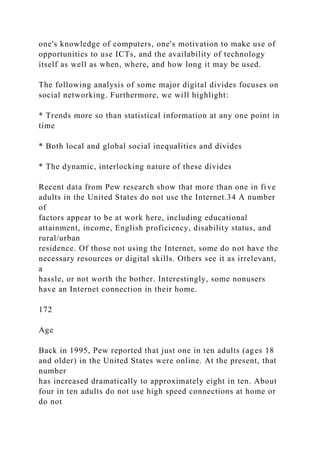 one's knowledge of computers, one's motivation to make use of
opportunities to use ICTs, and the availability of technology
itself as well as when, where, and how long it may be used.
The following analysis of some major digital divides focuses on
social networking. Furthermore, we will highlight:
* Trends more so than statistical information at any one point in
time
* Both local and global social inequalities and divides
* The dynamic, interlocking nature of these divides
Recent data from Pew research show that more than one in five
adults in the United States do not use the Internet.34 A number
of
factors appear to be at work here, including educational
attainment, income, English proficiency, disability status, and
rural/urban
residence. Of those not using the Internet, some do not have the
necessary resources or digital skills. Others see it as irrelevant,
a
hassle, or not worth the bother. Interestingly, some nonusers
have an Internet connection in their home.
172
Age
Back in 1995, Pew reported that just one in ten adults (ages 18
and older) in the United States were online. At the present, that
number
has increased dramatically to approximately eight in ten. About
four in ten adults do not use high speed connections at home or
do not
 