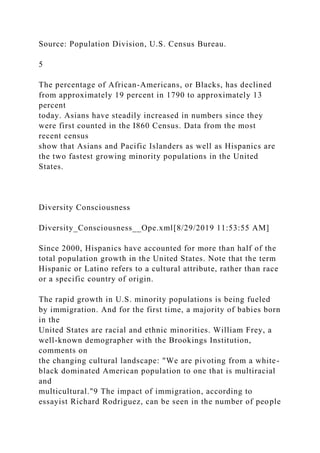 Source: Population Division, U.S. Census Bureau.
5
The percentage of African-Americans, or Blacks, has declined
from approximately 19 percent in 1790 to approximately 13
percent
today. Asians have steadily increased in numbers since they
were first counted in the I860 Census. Data from the most
recent census
show that Asians and Pacific Islanders as well as Hispanics are
the two fastest growing minority populations in the United
States.
Diversity Consciousness
Diversity_Consciousness__Ope.xml[8/29/2019 11:53:55 AM]
Since 2000, Hispanics have accounted for more than half of the
total population growth in the United States. Note that the term
Hispanic or Latino refers to a cultural attribute, rather than race
or a specific country of origin.
The rapid growth in U.S. minority populations is being fueled
by immigration. And for the first time, a majority of babies born
in the
United States are racial and ethnic minorities. William Frey, a
well-known demographer with the Brookings Institution,
comments on
the changing cultural landscape: "We are pivoting from a white-
black dominated American population to one that is multiracial
and
multicultural."9 The impact of immigration, according to
essayist Richard Rodriguez, can be seen in the number of people
 