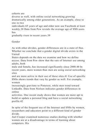 cohorts are
diverse as well, with online social networking growing
dramatically among older generations. As an example, close to
one in two
individuals 65 years of age and older now use Facebook at least
weekly.38 Data from Pew reveals the average age of SNS users
has
gradually risen in recent years.39
Gender
As with other divides, gender differences are in a state of flux.
Whether we conclude that a gender digital divide exists in the
United
States depends on the data we examine and how we define
access. Data from Pew show that the rate of Internet use among
adults, both
male and female, has increased significantly since 2000.40 In
recent years, more women than men are using social networking
sites
and are more active in their use of these sites.41 Use of specific
SNSs shows trends that vary by gender as well. For example,
women
increasingly gravitate to Pinterest, while men trend toward
Linkedln. Data from Nielsen indicates gender differences in
online
activities. One recent study shows that women are more apt to
build or update a personal blog and have a social networking
profile.42
In spite of the frequent use of the Internet and SNSs by women,
researchers and educators point to a different kind of gender
divide.
Joel Cooper examined numerous studies dealing with whether
women are at a disadvantage in terms of learning about
computers. His
 