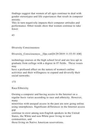 findings suggest that women of all ages continue to deal with
gender stereotypes and life experiences that result in computer
anxiety.
This in turn negatively impacts their computer attitudes and
performance. Other trends show that women continue to take
fewer
43
Diversity Consciousness
Diversity_Consciousness__Ope.xml[8/29/2019 11:53:55 AM]
technology courses at the high school level and are less apt to
graduate from college with a degree in IT fields. These issues
may
have a profound effect on the nature of women's online
activities and their willingness to expand and diversify their
social networks.
173
Race/Ethnicity
Owning a computer and having access to the Internet on a
regular basis varies according to race and ethnicity. However,
many
minorities with unequal access in the past are now going online
using smartphones. Significant differences in the Internet access
gap
continue to exist among non-English speakers in the United
States, the White and non-White poor living in rural
communities, and
those living on Native American reservations.
 