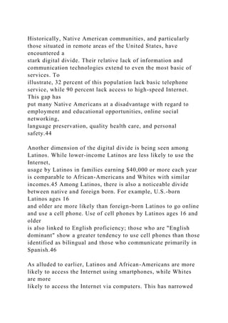 Historically, Native American communities, and particularly
those situated in remote areas of the United States, have
encountered a
stark digital divide. Their relative lack of information and
communication technologies extend to even the most basic of
services. To
illustrate, 32 percent of this population lack basic telephone
service, while 90 percent lack access to high-speed Internet.
This gap has
put many Native Americans at a disadvantage with regard to
employment and educational opportunities, online social
networking,
language preservation, quality health care, and personal
safety.44
Another dimension of the digital divide is being seen among
Latinos. While lower-income Latinos are less likely to use the
Internet,
usage by Latinos in families earning $40,000 or more each year
is comparable to African-Americans and Whites with similar
incomes.45 Among Latinos, there is also a noticeable divide
between native and foreign born. For example, U.S.-born
Latinos ages 16
and older are more likely than foreign-born Latinos to go online
and use a cell phone. Use of cell phones by Latinos ages 16 and
older
is also linked to English proficiency; those who are "English
dominant" show a greater tendency to use cell phones than those
identified as bilingual and those who communicate primarily in
Spanish.46
As alluded to earlier, Latinos and African-Americans are more
likely to access the Internet using smartphones, while Whites
are more
likely to access the Internet via computers. This has narrowed
 