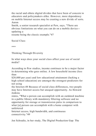 the racial and ethnic digital divides that have been of concern to
educators and policymakers alike. However, more dependency
on mobile Internet access may be creating a new divide of sorts.
Aaron
Smith, a senior research specialist at Pew, says, "There are
obvious limitations on what you can do on a mobile device--
updating a
resume being the classic example."47
Social Class
***
Thinking Through Diversity
In what ways does your social class affect your use of social
media?
According to Pew studies, income continues to be a major factor
in determining who goes online. A low household income (less
than
$20,000 per year) and low educational attainment (lacking a
high school education) are amongst the strongest predictors for
not using
the Internet.48 Because of social class differences, two people
may have Internet access but unequal opportunity. As Howard
Jenkins
states, "What a person can accomplish with an outdated machine
in a public library with mandatory filtering software and no
opportunity for storage or transmission pales in comparison to
what [a] person can accomplish with a home computer with
unfettered
Internet access, high bandwidth, and continuous
connectivity."49
Jen Schradie, in her study, The Digital Production Gap: The
 